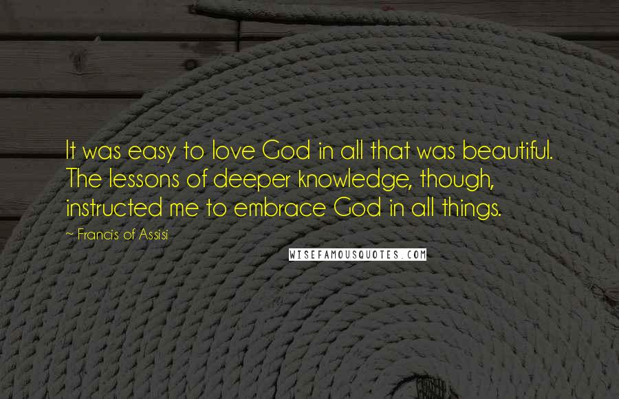 Francis Of Assisi Quotes: It was easy to love God in all that was beautiful. The lessons of deeper knowledge, though, instructed me to embrace God in all things.