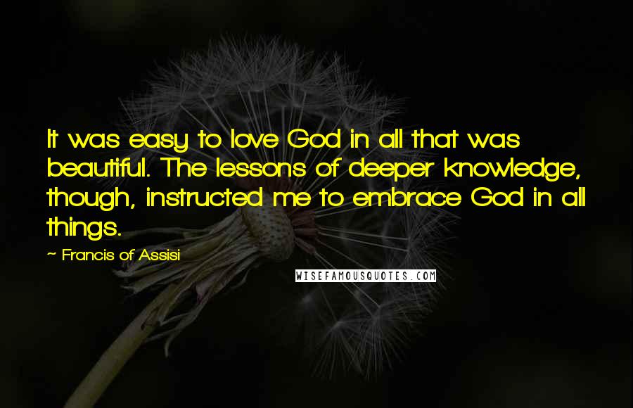 Francis Of Assisi Quotes: It was easy to love God in all that was beautiful. The lessons of deeper knowledge, though, instructed me to embrace God in all things.