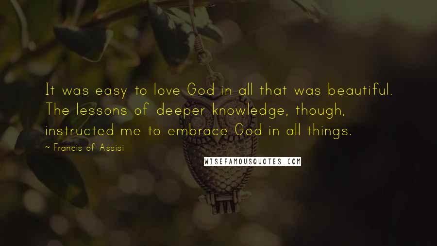 Francis Of Assisi Quotes: It was easy to love God in all that was beautiful. The lessons of deeper knowledge, though, instructed me to embrace God in all things.