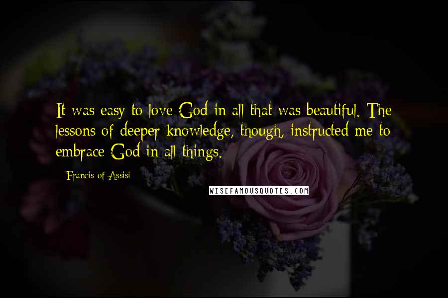 Francis Of Assisi Quotes: It was easy to love God in all that was beautiful. The lessons of deeper knowledge, though, instructed me to embrace God in all things.