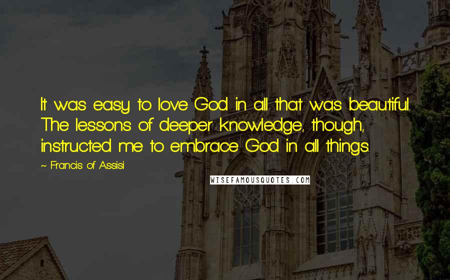 Francis Of Assisi Quotes: It was easy to love God in all that was beautiful. The lessons of deeper knowledge, though, instructed me to embrace God in all things.