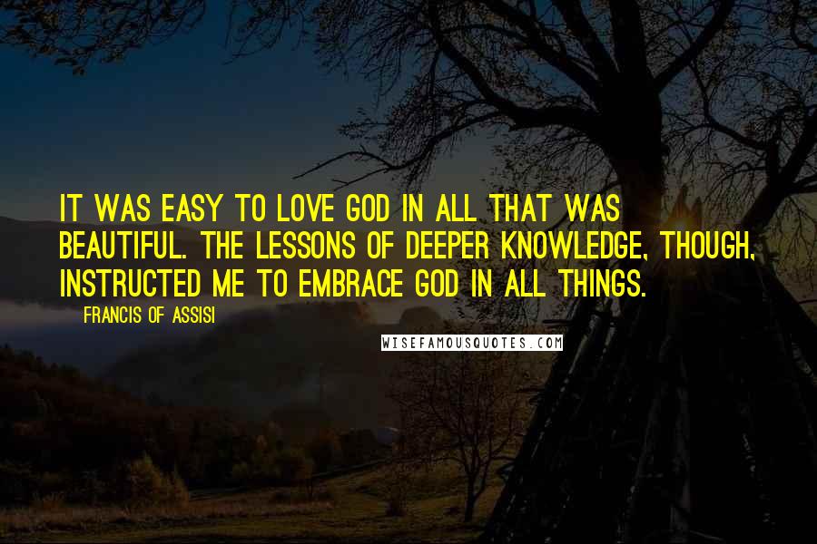 Francis Of Assisi Quotes: It was easy to love God in all that was beautiful. The lessons of deeper knowledge, though, instructed me to embrace God in all things.