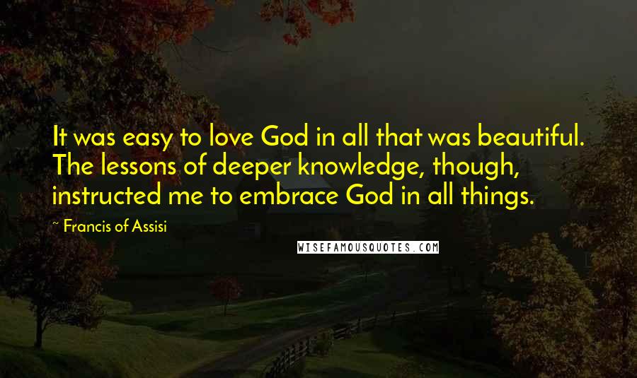 Francis Of Assisi Quotes: It was easy to love God in all that was beautiful. The lessons of deeper knowledge, though, instructed me to embrace God in all things.