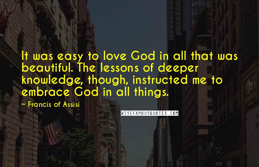 Francis Of Assisi Quotes: It was easy to love God in all that was beautiful. The lessons of deeper knowledge, though, instructed me to embrace God in all things.