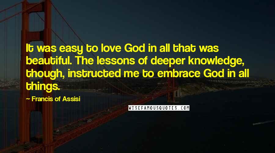 Francis Of Assisi Quotes: It was easy to love God in all that was beautiful. The lessons of deeper knowledge, though, instructed me to embrace God in all things.