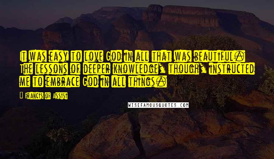 Francis Of Assisi Quotes: It was easy to love God in all that was beautiful. The lessons of deeper knowledge, though, instructed me to embrace God in all things.