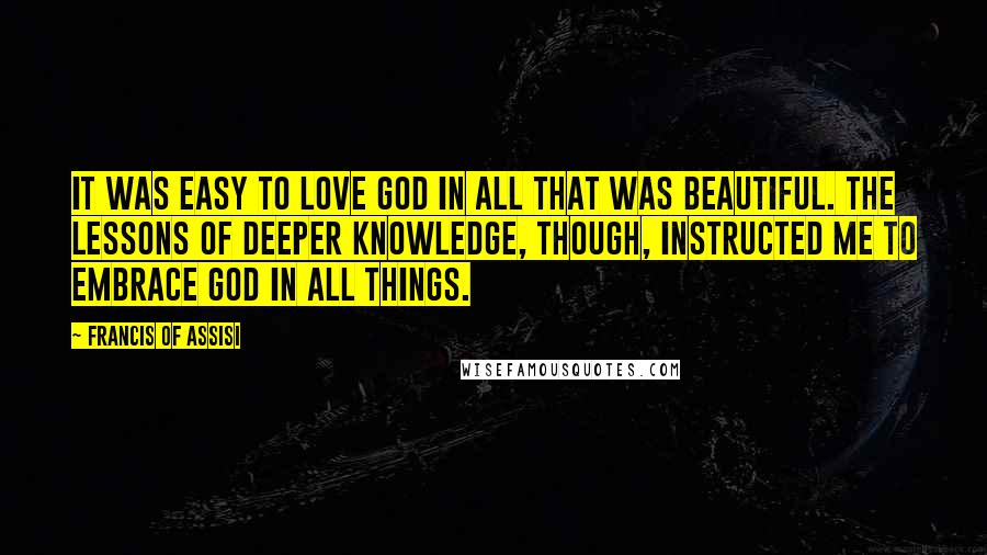 Francis Of Assisi Quotes: It was easy to love God in all that was beautiful. The lessons of deeper knowledge, though, instructed me to embrace God in all things.