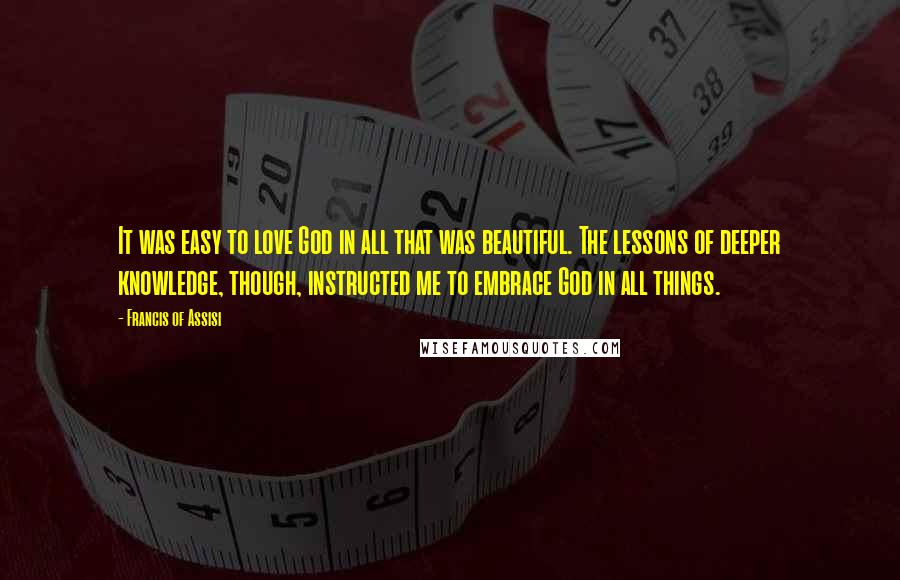 Francis Of Assisi Quotes: It was easy to love God in all that was beautiful. The lessons of deeper knowledge, though, instructed me to embrace God in all things.