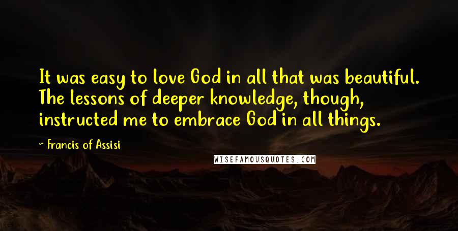 Francis Of Assisi Quotes: It was easy to love God in all that was beautiful. The lessons of deeper knowledge, though, instructed me to embrace God in all things.