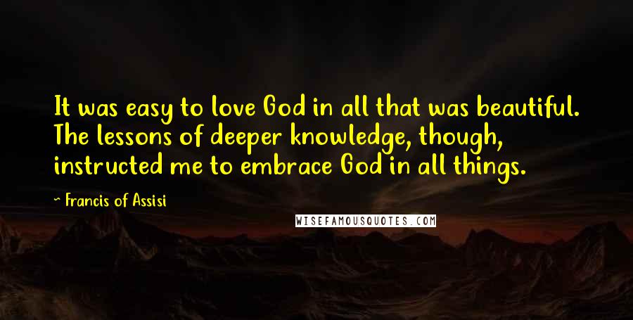 Francis Of Assisi Quotes: It was easy to love God in all that was beautiful. The lessons of deeper knowledge, though, instructed me to embrace God in all things.