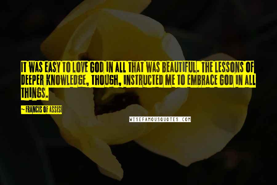 Francis Of Assisi Quotes: It was easy to love God in all that was beautiful. The lessons of deeper knowledge, though, instructed me to embrace God in all things.