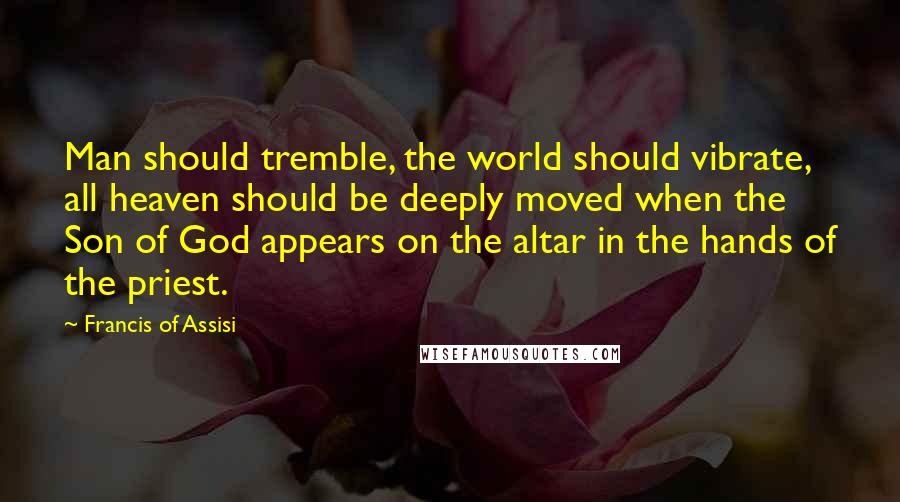 Francis Of Assisi Quotes: Man should tremble, the world should vibrate, all heaven should be deeply moved when the Son of God appears on the altar in the hands of the priest.