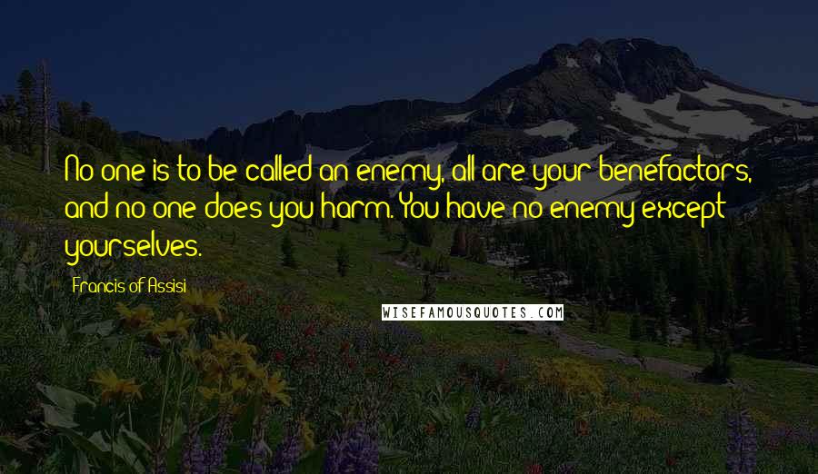 Francis Of Assisi Quotes: No one is to be called an enemy, all are your benefactors, and no one does you harm. You have no enemy except yourselves.