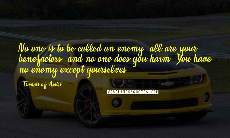 Francis Of Assisi Quotes: No one is to be called an enemy, all are your benefactors, and no one does you harm. You have no enemy except yourselves.