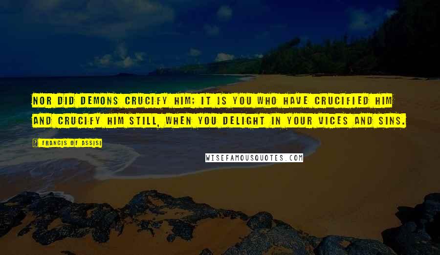 Francis Of Assisi Quotes: Nor did demons crucify Him; it is you who have crucified Him and crucify Him still, when you delight in your vices and sins.