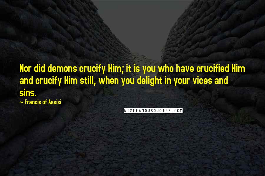 Francis Of Assisi Quotes: Nor did demons crucify Him; it is you who have crucified Him and crucify Him still, when you delight in your vices and sins.