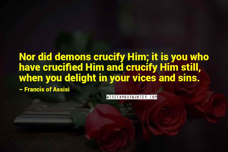 Francis Of Assisi Quotes: Nor did demons crucify Him; it is you who have crucified Him and crucify Him still, when you delight in your vices and sins.