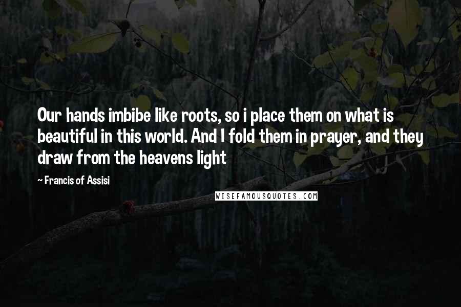 Francis Of Assisi Quotes: Our hands imbibe like roots, so i place them on what is beautiful in this world. And I fold them in prayer, and they draw from the heavens light