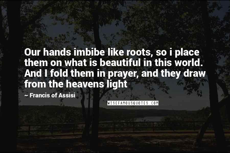 Francis Of Assisi Quotes: Our hands imbibe like roots, so i place them on what is beautiful in this world. And I fold them in prayer, and they draw from the heavens light