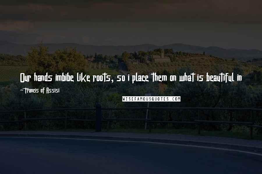Francis Of Assisi Quotes: Our hands imbibe like roots, so i place them on what is beautiful in this world. And I fold them in prayer, and they draw from the heavens light