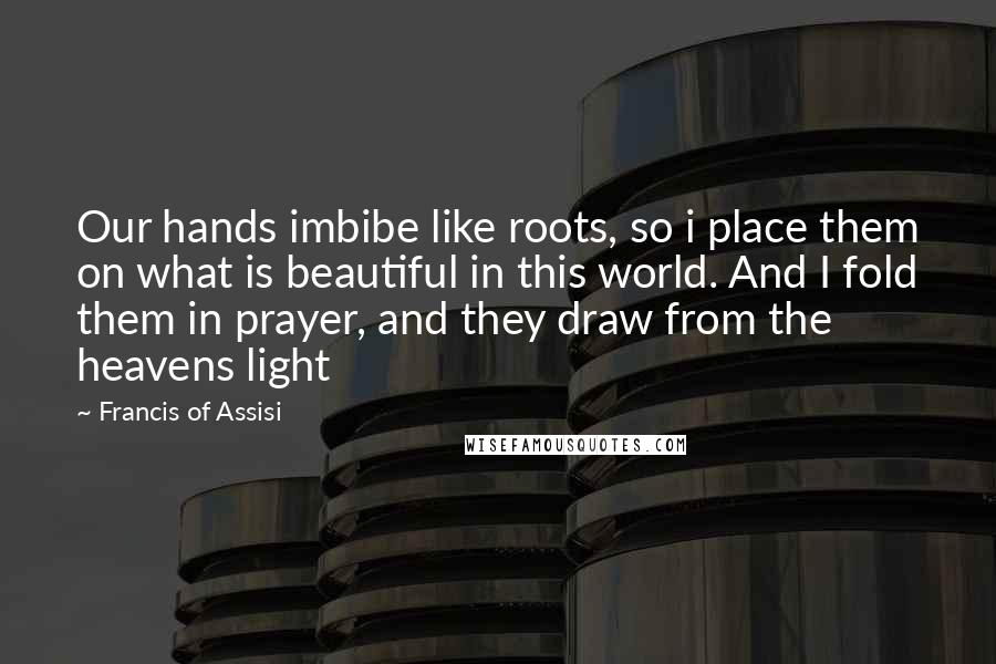 Francis Of Assisi Quotes: Our hands imbibe like roots, so i place them on what is beautiful in this world. And I fold them in prayer, and they draw from the heavens light