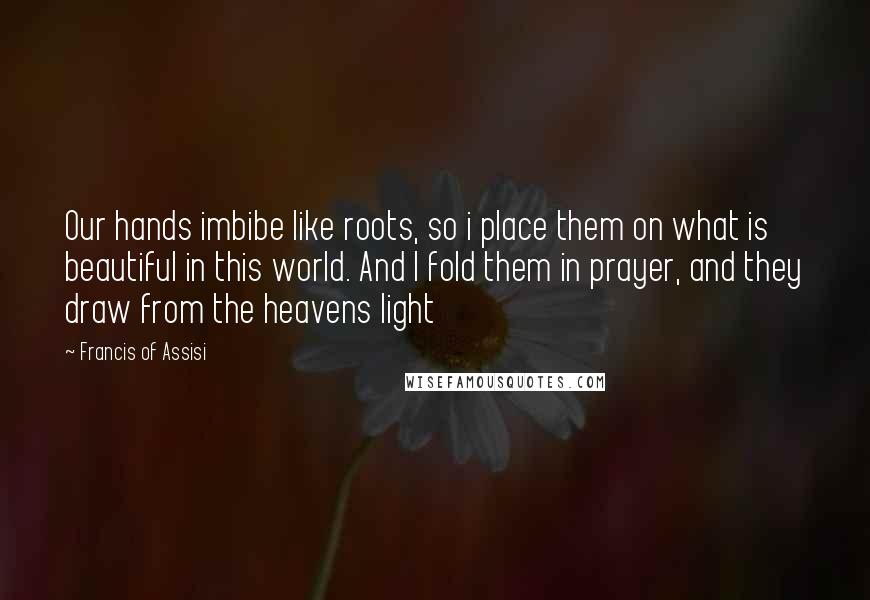 Francis Of Assisi Quotes: Our hands imbibe like roots, so i place them on what is beautiful in this world. And I fold them in prayer, and they draw from the heavens light