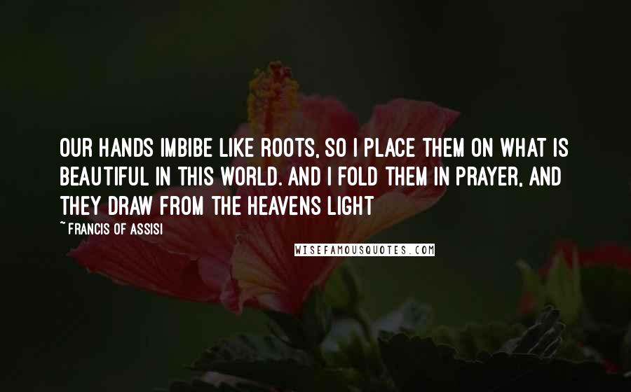 Francis Of Assisi Quotes: Our hands imbibe like roots, so i place them on what is beautiful in this world. And I fold them in prayer, and they draw from the heavens light