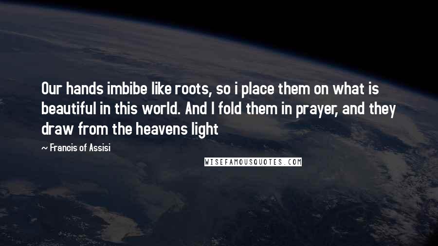 Francis Of Assisi Quotes: Our hands imbibe like roots, so i place them on what is beautiful in this world. And I fold them in prayer, and they draw from the heavens light