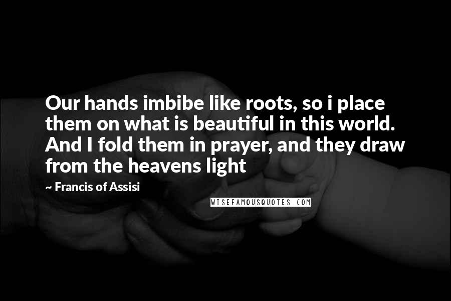 Francis Of Assisi Quotes: Our hands imbibe like roots, so i place them on what is beautiful in this world. And I fold them in prayer, and they draw from the heavens light