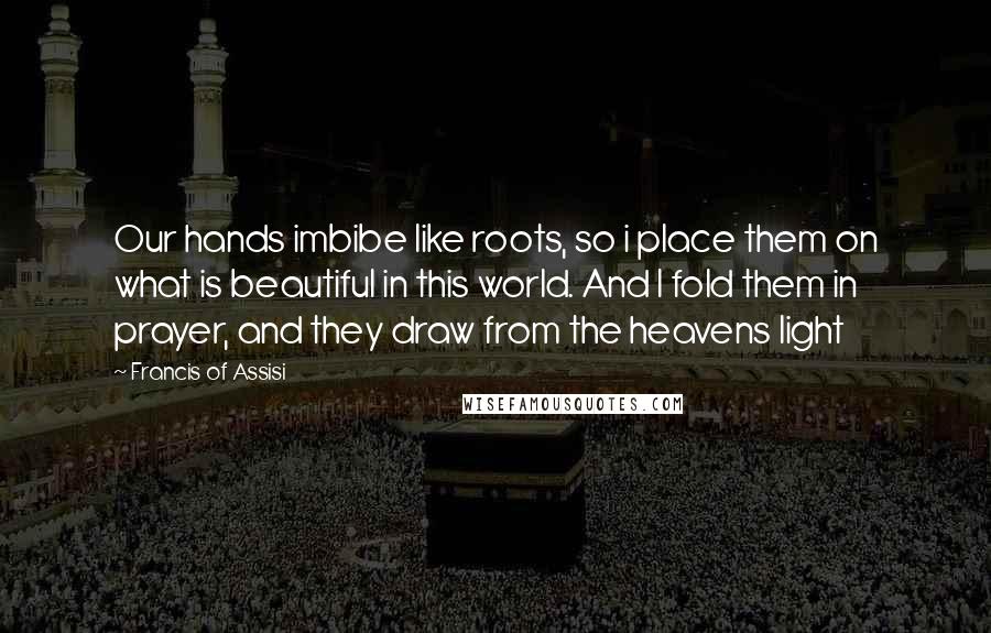 Francis Of Assisi Quotes: Our hands imbibe like roots, so i place them on what is beautiful in this world. And I fold them in prayer, and they draw from the heavens light