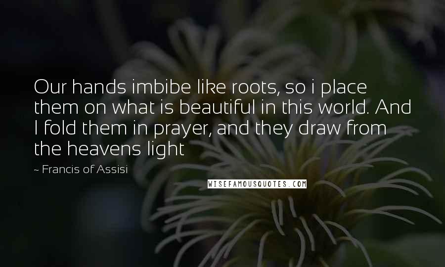 Francis Of Assisi Quotes: Our hands imbibe like roots, so i place them on what is beautiful in this world. And I fold them in prayer, and they draw from the heavens light