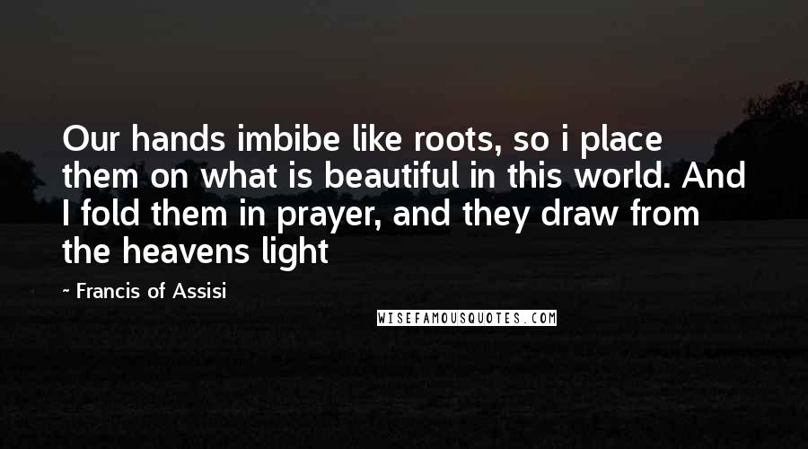 Francis Of Assisi Quotes: Our hands imbibe like roots, so i place them on what is beautiful in this world. And I fold them in prayer, and they draw from the heavens light