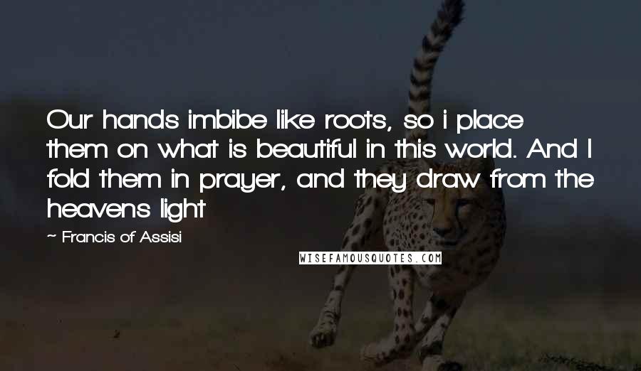 Francis Of Assisi Quotes: Our hands imbibe like roots, so i place them on what is beautiful in this world. And I fold them in prayer, and they draw from the heavens light