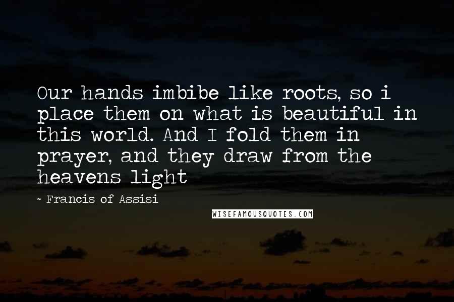 Francis Of Assisi Quotes: Our hands imbibe like roots, so i place them on what is beautiful in this world. And I fold them in prayer, and they draw from the heavens light