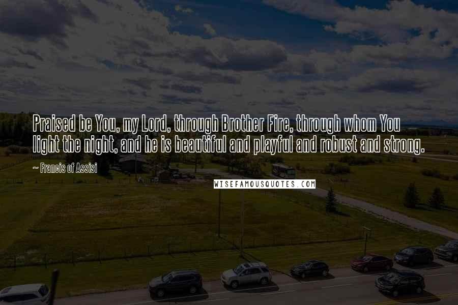 Francis Of Assisi Quotes: Praised be You, my Lord, through Brother Fire, through whom You light the night, and he is beautiful and playful and robust and strong.