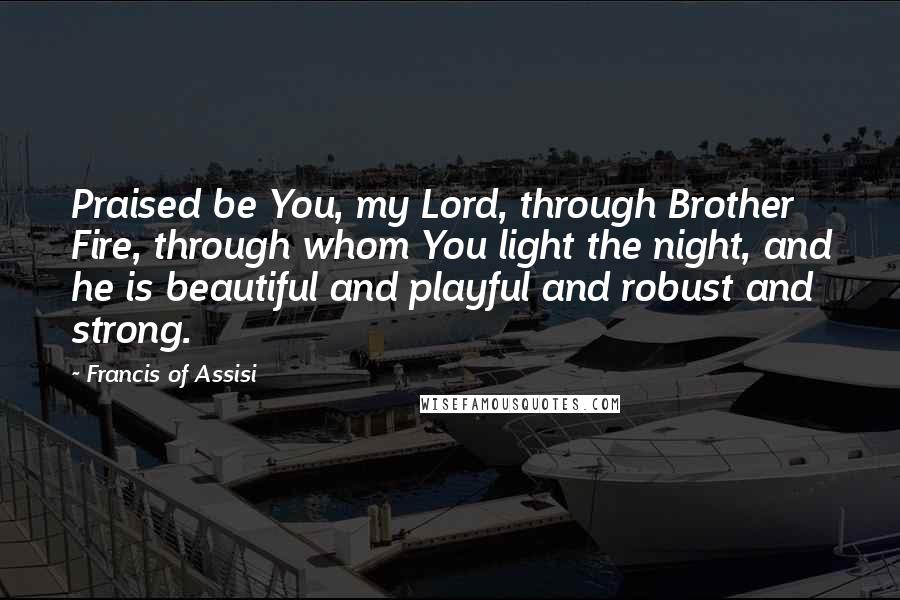 Francis Of Assisi Quotes: Praised be You, my Lord, through Brother Fire, through whom You light the night, and he is beautiful and playful and robust and strong.