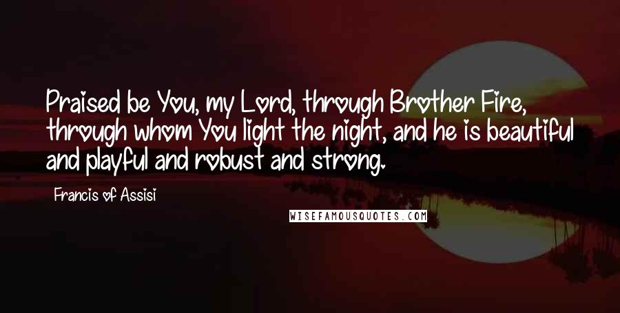 Francis Of Assisi Quotes: Praised be You, my Lord, through Brother Fire, through whom You light the night, and he is beautiful and playful and robust and strong.