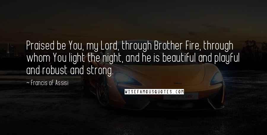 Francis Of Assisi Quotes: Praised be You, my Lord, through Brother Fire, through whom You light the night, and he is beautiful and playful and robust and strong.