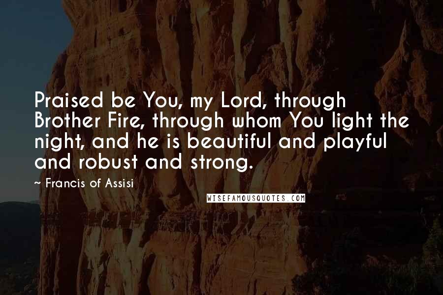 Francis Of Assisi Quotes: Praised be You, my Lord, through Brother Fire, through whom You light the night, and he is beautiful and playful and robust and strong.