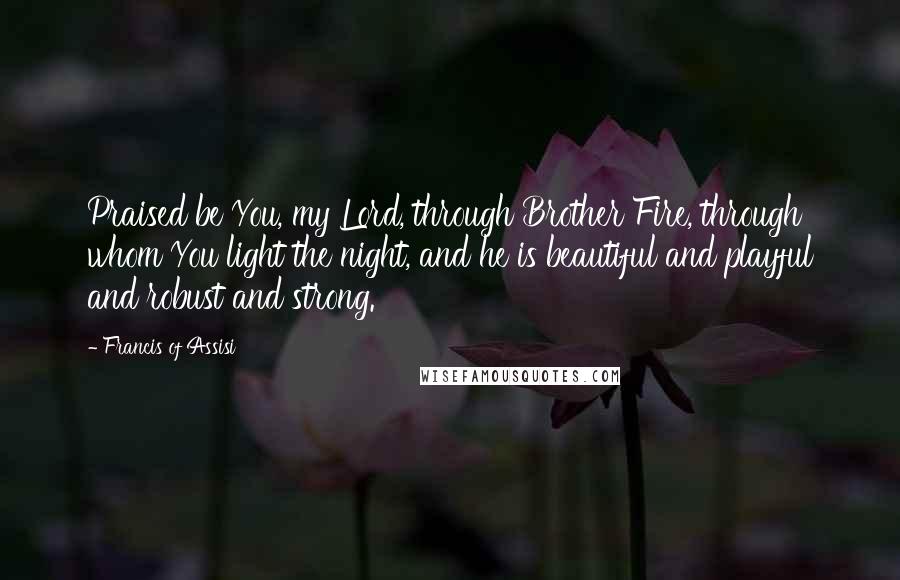 Francis Of Assisi Quotes: Praised be You, my Lord, through Brother Fire, through whom You light the night, and he is beautiful and playful and robust and strong.