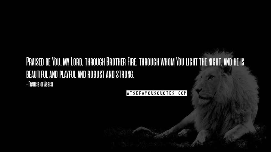 Francis Of Assisi Quotes: Praised be You, my Lord, through Brother Fire, through whom You light the night, and he is beautiful and playful and robust and strong.