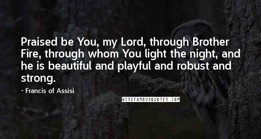 Francis Of Assisi Quotes: Praised be You, my Lord, through Brother Fire, through whom You light the night, and he is beautiful and playful and robust and strong.