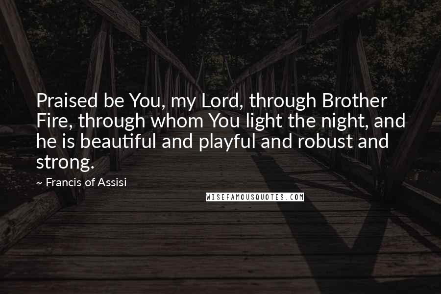 Francis Of Assisi Quotes: Praised be You, my Lord, through Brother Fire, through whom You light the night, and he is beautiful and playful and robust and strong.