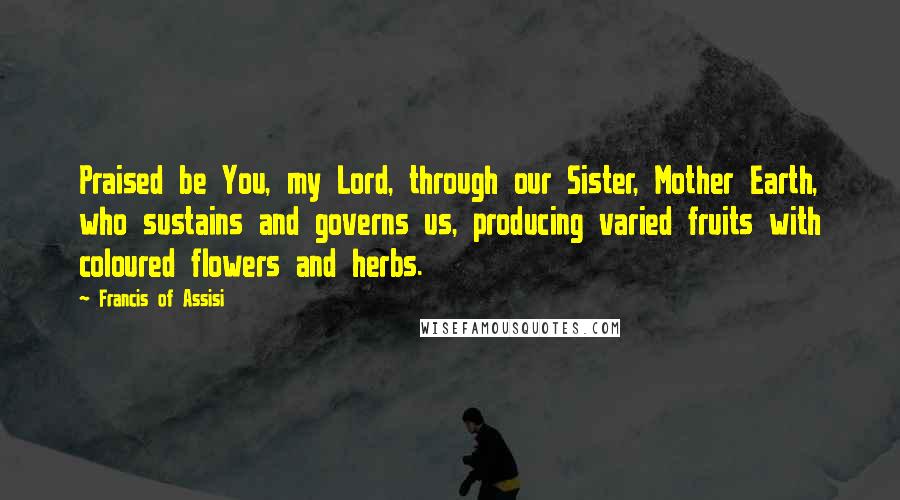 Francis Of Assisi Quotes: Praised be You, my Lord, through our Sister, Mother Earth, who sustains and governs us, producing varied fruits with coloured flowers and herbs.