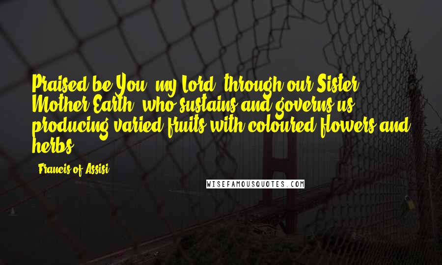 Francis Of Assisi Quotes: Praised be You, my Lord, through our Sister, Mother Earth, who sustains and governs us, producing varied fruits with coloured flowers and herbs.