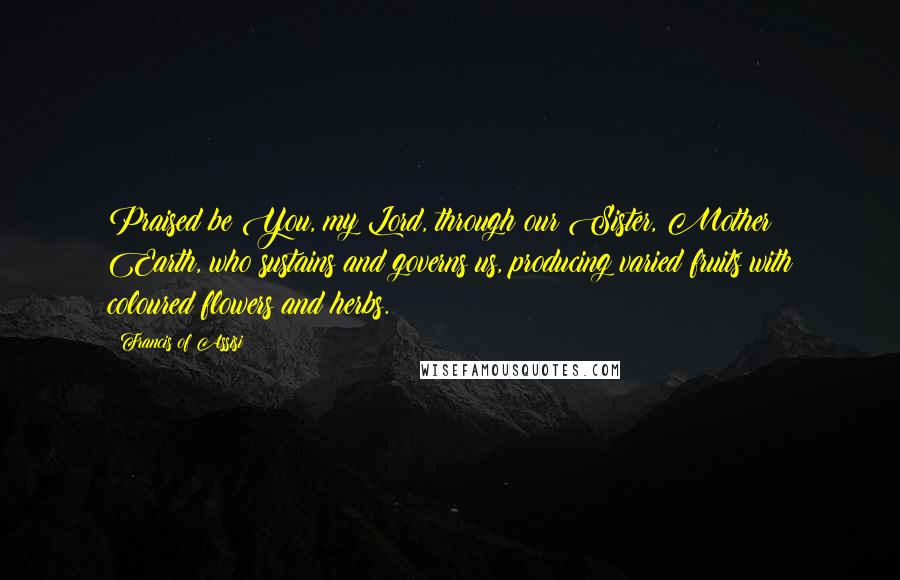 Francis Of Assisi Quotes: Praised be You, my Lord, through our Sister, Mother Earth, who sustains and governs us, producing varied fruits with coloured flowers and herbs.