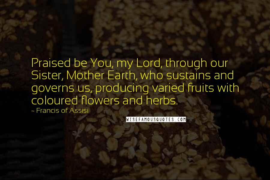 Francis Of Assisi Quotes: Praised be You, my Lord, through our Sister, Mother Earth, who sustains and governs us, producing varied fruits with coloured flowers and herbs.