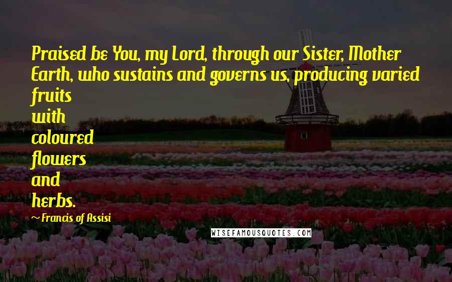 Francis Of Assisi Quotes: Praised be You, my Lord, through our Sister, Mother Earth, who sustains and governs us, producing varied fruits with coloured flowers and herbs.