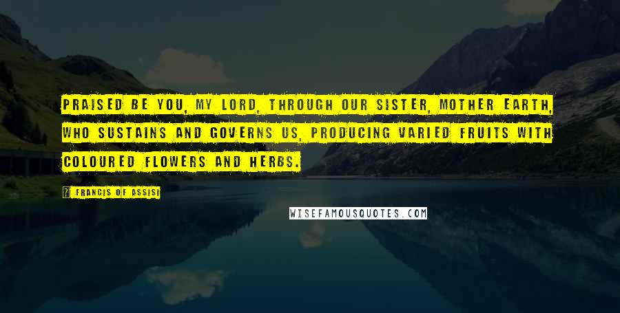 Francis Of Assisi Quotes: Praised be You, my Lord, through our Sister, Mother Earth, who sustains and governs us, producing varied fruits with coloured flowers and herbs.