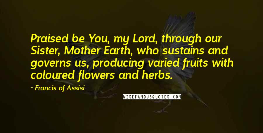 Francis Of Assisi Quotes: Praised be You, my Lord, through our Sister, Mother Earth, who sustains and governs us, producing varied fruits with coloured flowers and herbs.